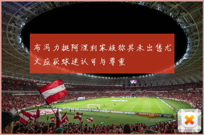 布冯力挺阿涅利家族称其未出售尤文应获球迷认可与尊重