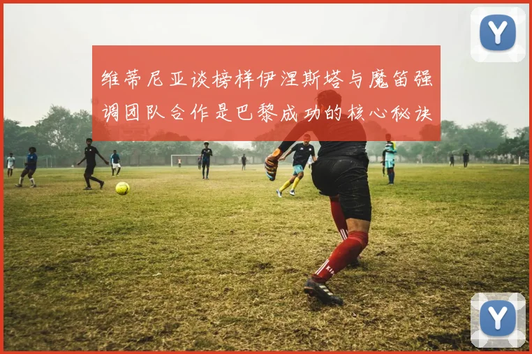 维蒂尼亚谈榜样伊涅斯塔与魔笛强调团队合作是巴黎成功的核心秘诀