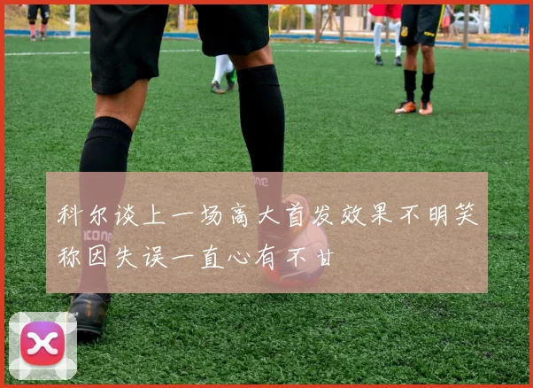 科尔谈上一场高大首发效果不明笑称因失误一直心有不甘