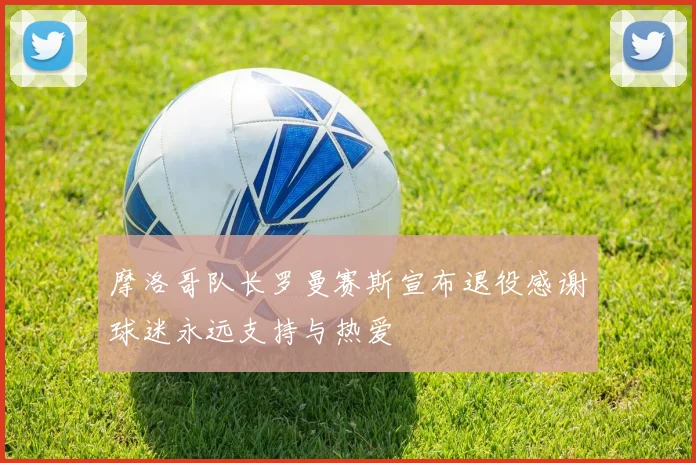 摩洛哥队长罗曼赛斯宣布退役感谢球迷永远支持与热爱