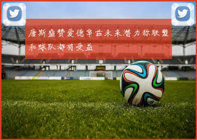唐斯盛赞爱德华兹未来潜力称联盟和球队都将受益