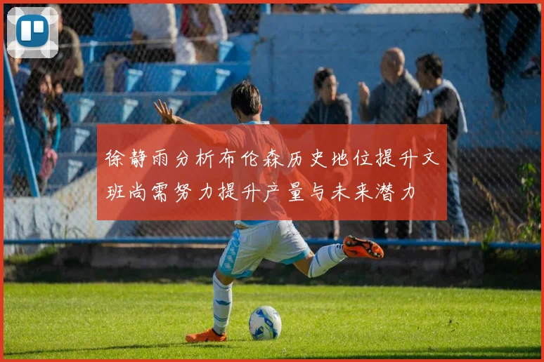 徐静雨分析布伦森历史地位提升文班尚需努力提升产量与未来潜力