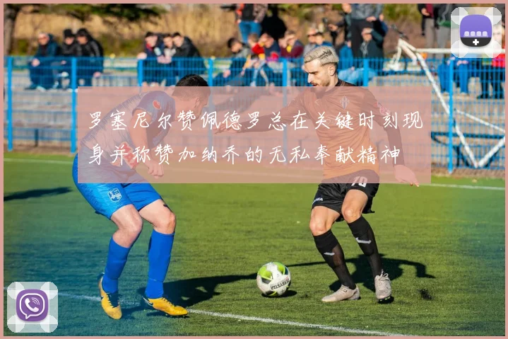 罗塞尼尔赞佩德罗总在关键时刻现身并称赞加纳乔的无私奉献精神