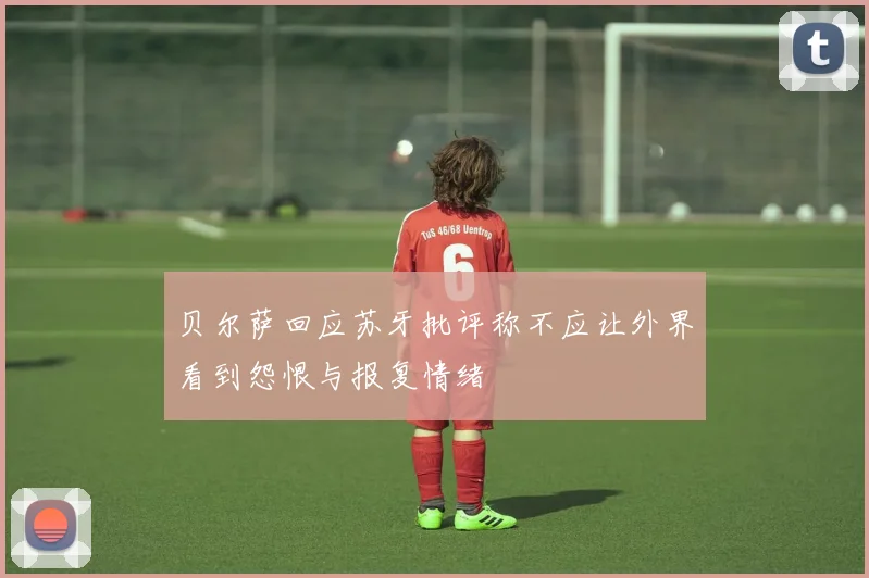 贝尔萨回应苏牙批评称不应让外界看到怨恨与报复情绪