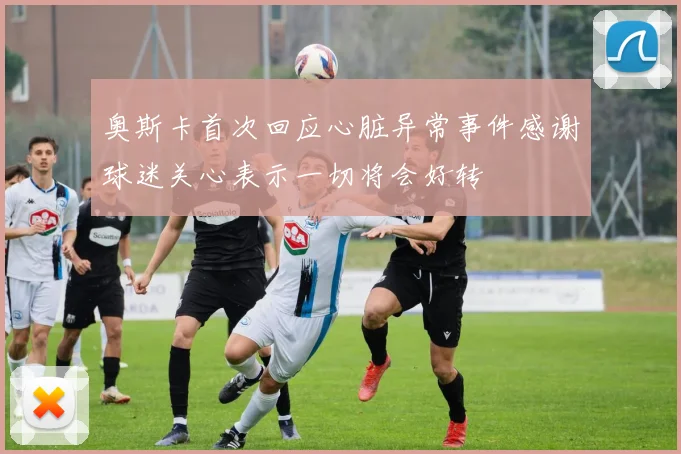 奥斯卡首次回应心脏异常事件感谢球迷关心表示一切将会好转