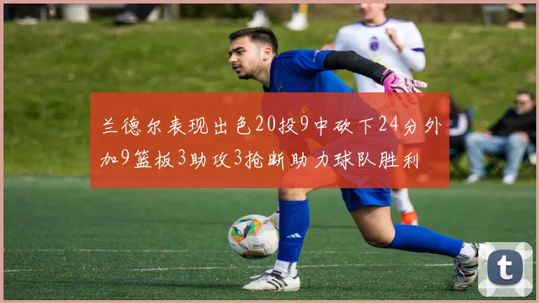 兰德尔表现出色20投9中砍下24分外加9篮板3助攻3抢断助力球队胜利
