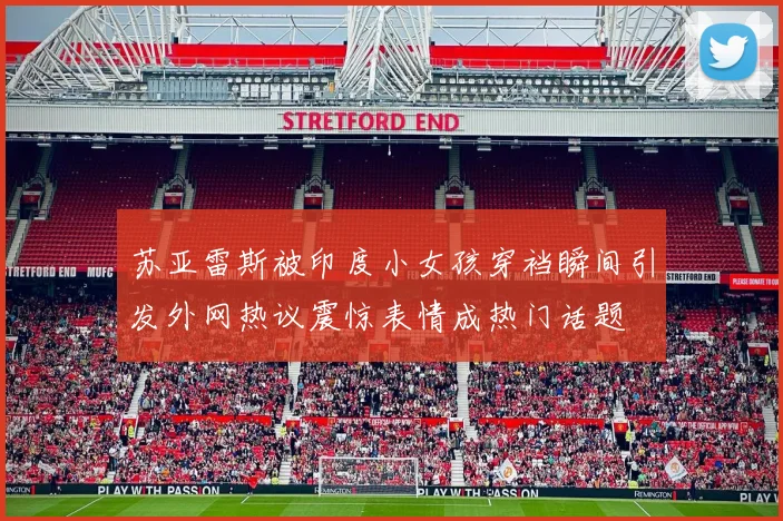 苏亚雷斯被印度小女孩穿裆瞬间引发外网热议震惊表情成热门话题