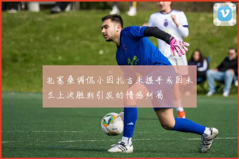 孔塞桑调侃小因扎吉未握手或因米兰上次胜利引发的情感纠葛