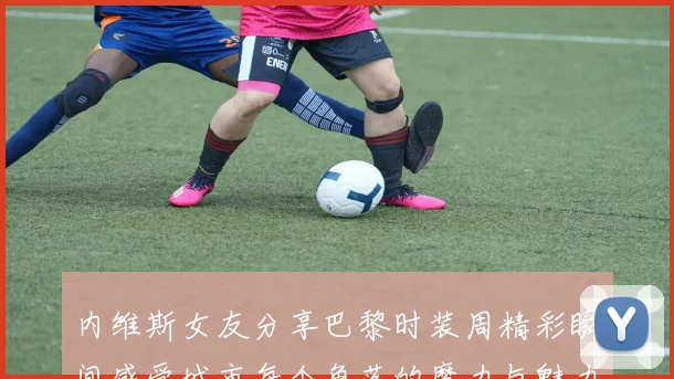 内维斯女友分享巴黎时装周精彩瞬间感受城市每个角落的魔力与魅力