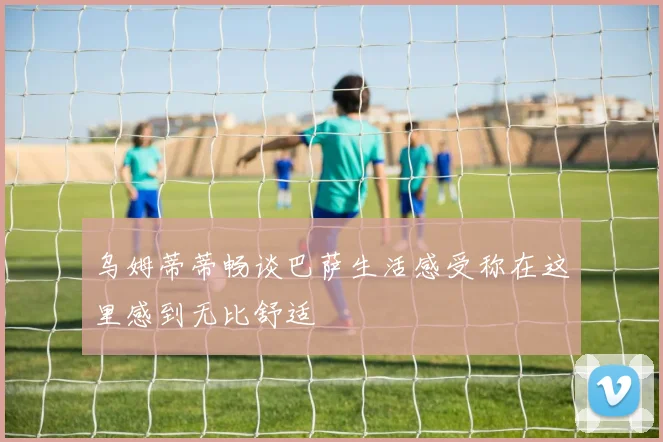 乌姆蒂蒂畅谈巴萨生活感受称在这里感到无比舒适