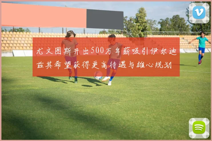 尤文图斯开出500万年薪吸引伊尔迪兹其希望获得更高待遇与雄心规划