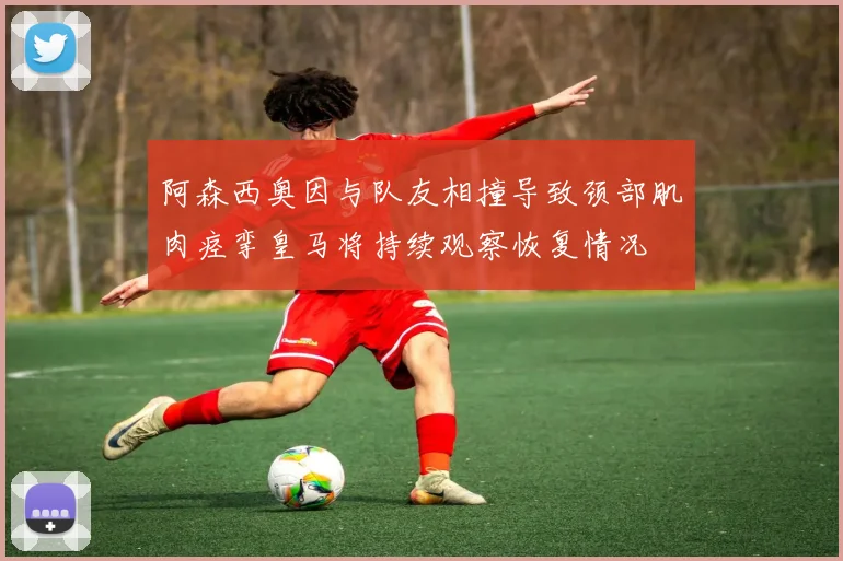 阿森西奥因与队友相撞导致颈部肌肉痉挛皇马将持续观察恢复情况