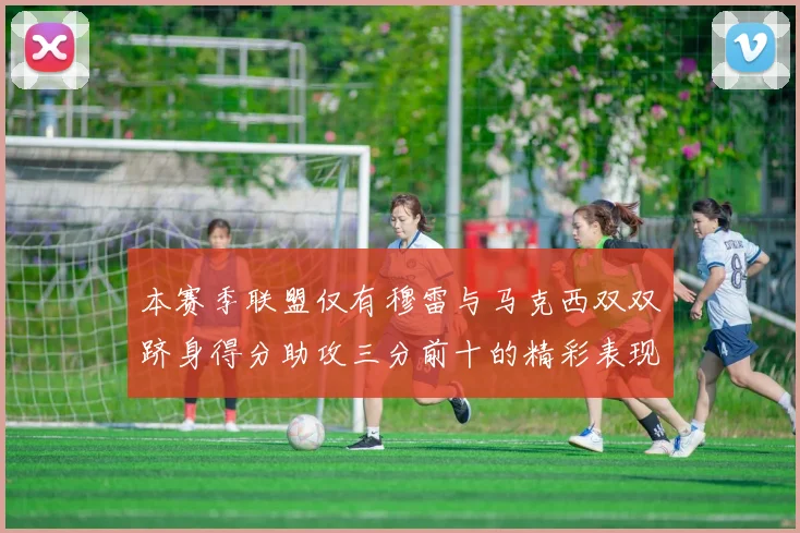 本赛季联盟仅有穆雷与马克西双双跻身得分助攻三分前十的精彩表现