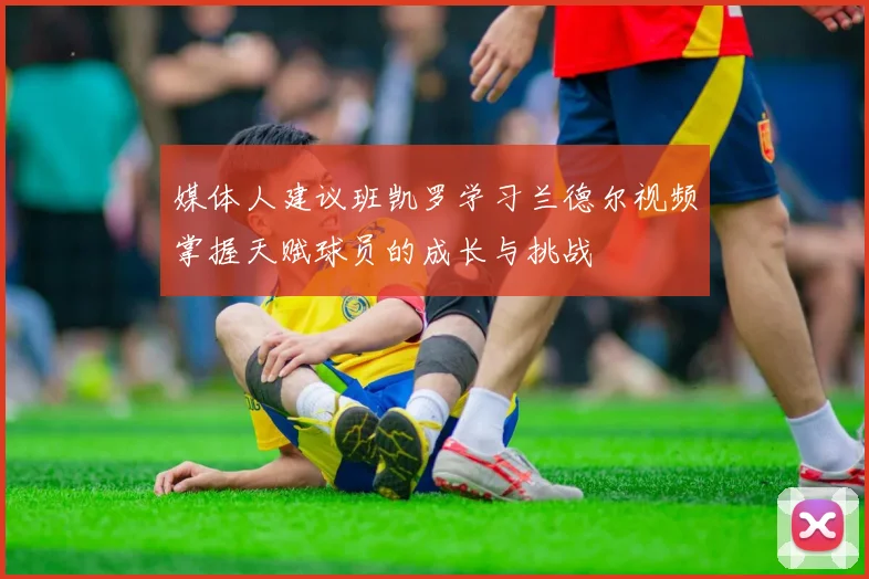 媒体人建议班凯罗学习兰德尔视频掌握天赋球员的成长与挑战