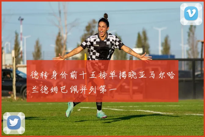 德转身价前十五榜单揭晓亚马尔哈兰德姆巴佩并列第一