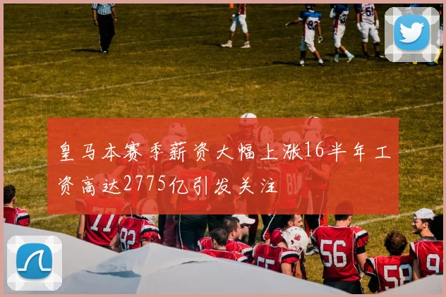 皇马本赛季薪资大幅上涨16半年工资高达2775亿引发关注