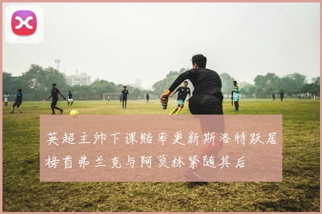 英超主帅下课赔率更新斯洛特跃居榜首弗兰克与阿莫林紧随其后