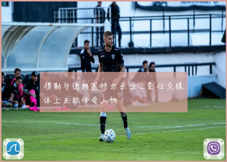 穆勒与德赖塞特尔亲密合影社交媒体上互称传奇人物