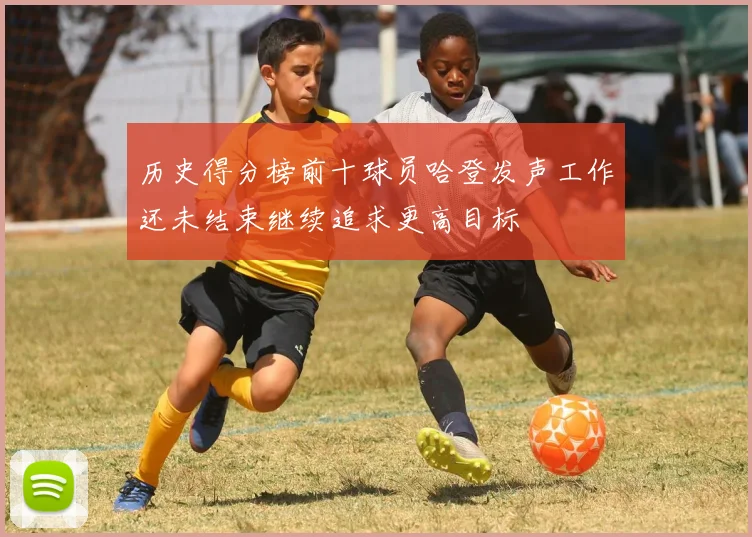 历史得分榜前十球员哈登发声工作还未结束继续追求更高目标
