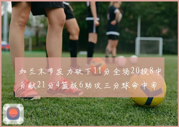 加兰末节发力砍下11分全场20投8中贡献21分4篮板6助攻三分球命中率高达375