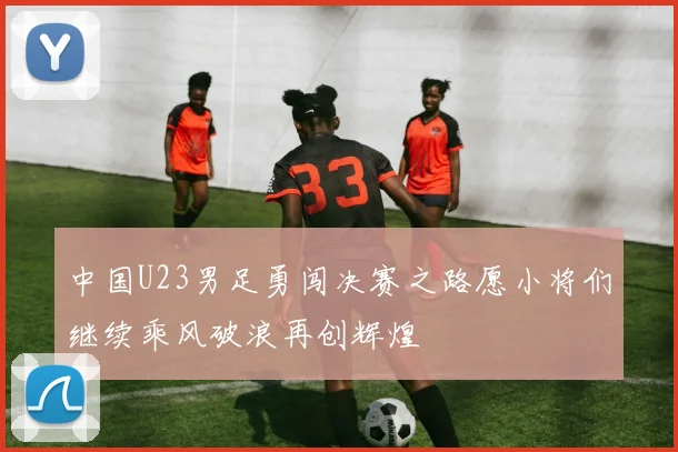 中国U23男足勇闯决赛之路愿小将们继续乘风破浪再创辉煌