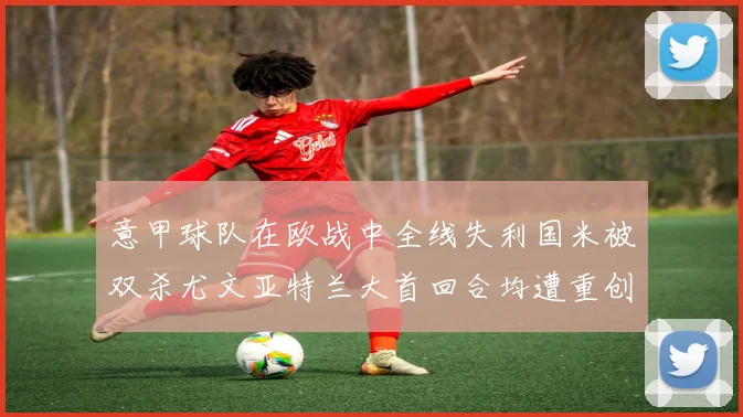 意甲球队在欧战中全线失利国米被双杀尤文亚特兰大首回合均遭重创