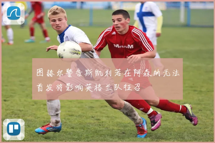 图赫尔警告斯凯利若在阿森纳无法首发将影响英格兰队征召