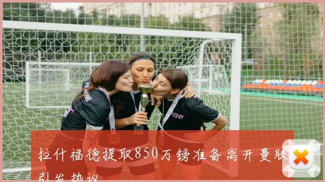 拉什福德提取850万镑准备离开曼联引发热议