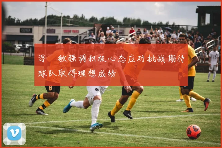浮嶋敏强调积极心态应对挑战期待球队取得理想成绩