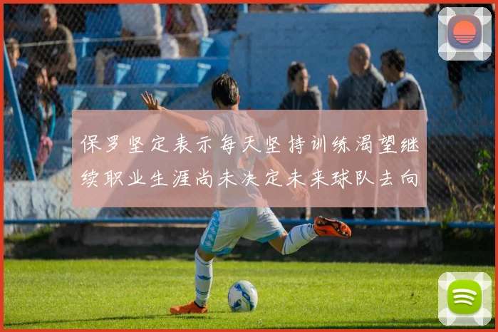 保罗坚定表示每天坚持训练渴望继续职业生涯尚未决定未来球队去向