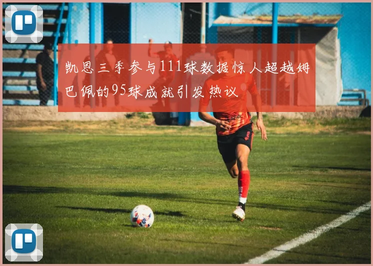 凯恩三季参与111球数据惊人超越姆巴佩的95球成就引发热议