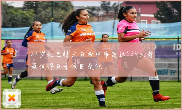 37岁杜兰特三分命中率高达529火箭最佳得分手依旧是他
