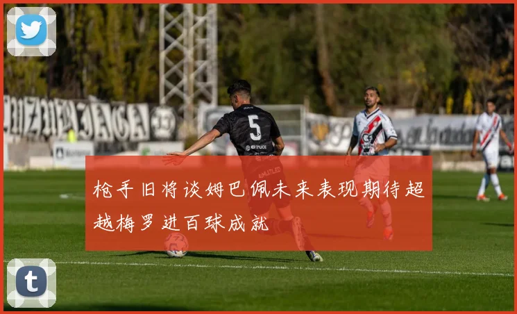 枪手旧将谈姆巴佩未来表现期待超越梅罗进百球成就